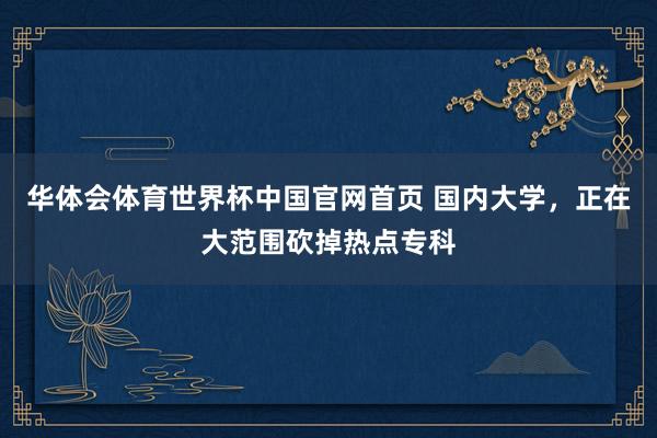 华体会体育世界杯中国官网首页 国内大学，正在大范围砍掉热点专科