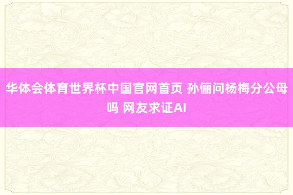 华体会体育世界杯中国官网首页 孙俪问杨梅分公母吗 网友求证AI