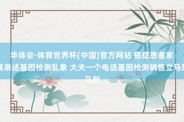 华体会·体育世界杯(中国)官方网站 癌症患者家属亲述基因检测乱象 大夫一个电话基因检测销售立马到