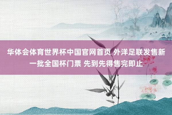 华体会体育世界杯中国官网首页 外洋足联发售新一批全国杯门票 先到先得售完即止