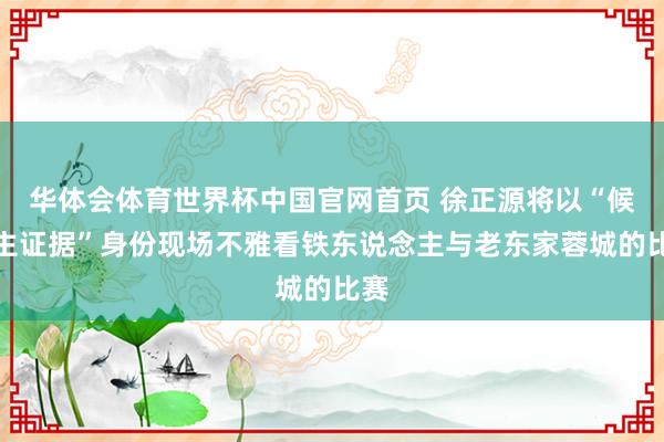 华体会体育世界杯中国官网首页 徐正源将以“候任主证据”身份现场不雅看铁东说念主与老东家蓉城的比赛