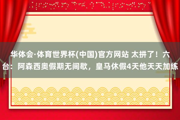 华体会·体育世界杯(中国)官方网站 太拼了！六台：阿森西奥假期无间歇，皇马休假4天他天天加练