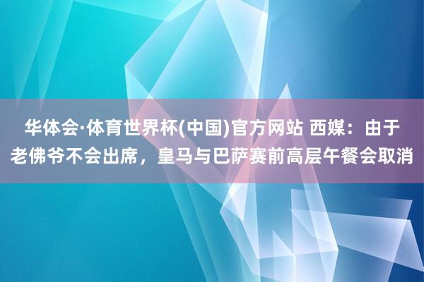 华体会·体育世界杯(中国)官方网站 西媒：由于老佛爷不会出席，皇马与巴萨赛前高层午餐会取消