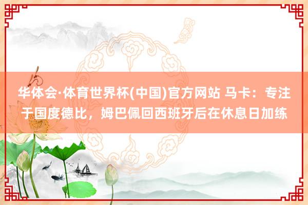 华体会·体育世界杯(中国)官方网站 马卡：专注于国度德比，姆巴佩回西班牙后在休息日加练