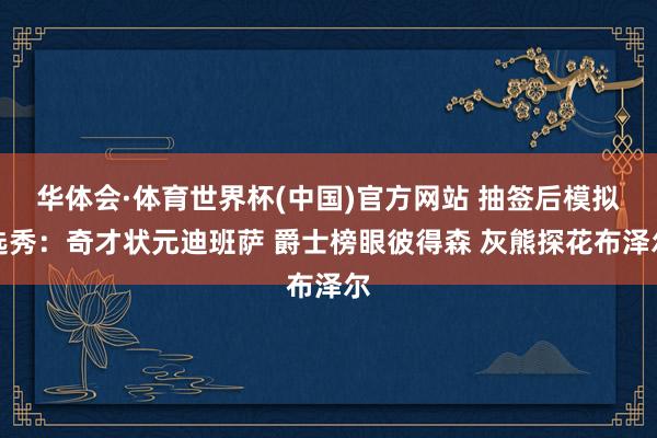 华体会·体育世界杯(中国)官方网站 抽签后模拟选秀：奇才状元迪班萨 爵士榜眼彼得森 灰熊探花布泽尔
