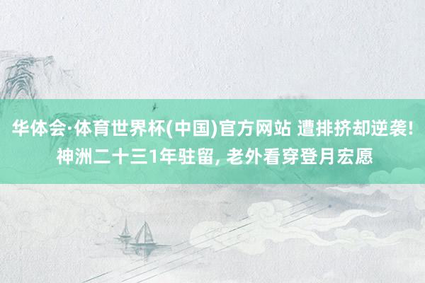 华体会·体育世界杯(中国)官方网站 遭排挤却逆袭! 神洲二十三1年驻留, 老外看穿登月宏愿