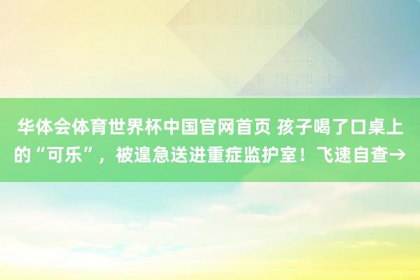 华体会体育世界杯中国官网首页 孩子喝了口桌上的“可乐”，被遑急送进重症监护室！飞速自查→