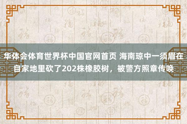 华体会体育世界杯中国官网首页 海南琼中一须眉在自家地里砍了202株橡胶树，被警方照章传唤