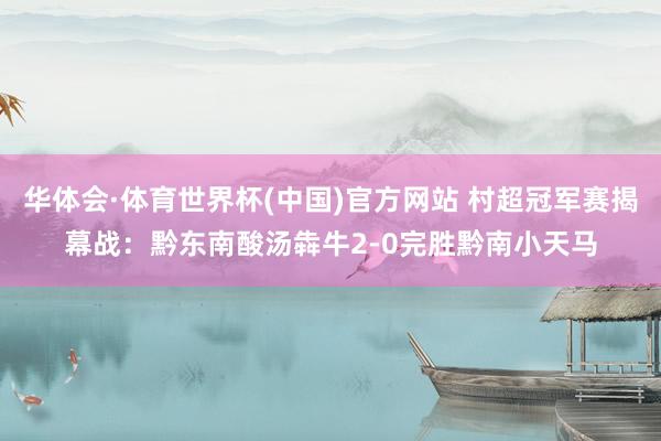 华体会·体育世界杯(中国)官方网站 村超冠军赛揭幕战：黔东南酸汤犇牛2-0完胜黔南小天马