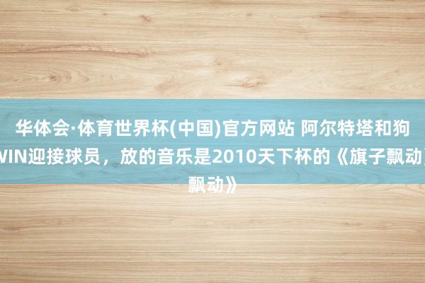 华体会·体育世界杯(中国)官方网站 阿尔特塔和狗WIN迎接球员，放的音乐是2010天下杯的《旗子飘动》