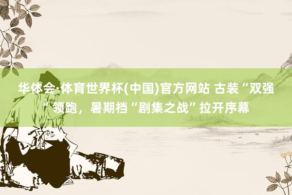 华体会·体育世界杯(中国)官方网站 古装“双强”领跑，暑期档“剧集之战”拉开序幕