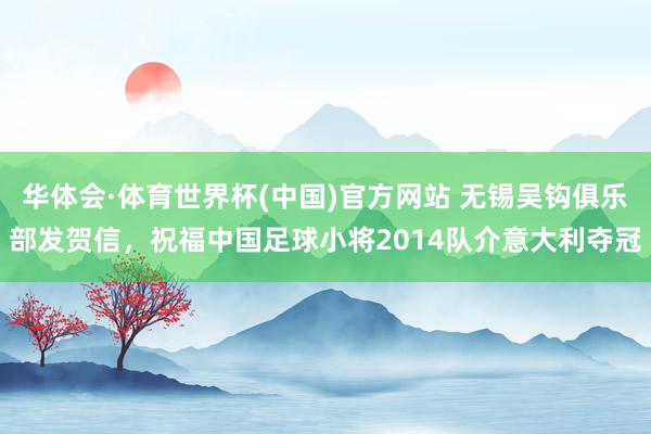 华体会·体育世界杯(中国)官方网站 无锡吴钩俱乐部发贺信，祝福中国足球小将2014队介意大利夺冠