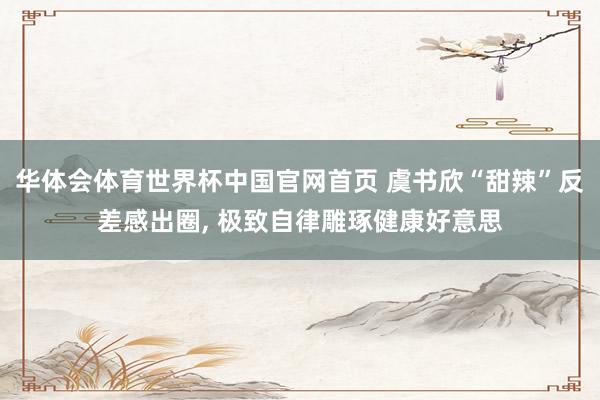 华体会体育世界杯中国官网首页 虞书欣“甜辣”反差感出圈， 极致自律雕琢健康好意思