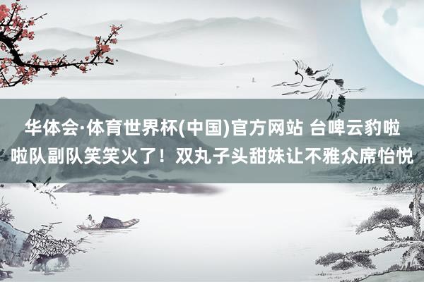 华体会·体育世界杯(中国)官方网站 台啤云豹啦啦队副队笑笑火了！双丸子头甜妹让不雅众席怡悦