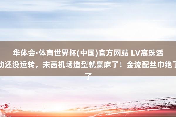 华体会·体育世界杯(中国)官方网站 LV高珠活动还没运转，宋茜机场造型就赢麻了！金流配丝巾绝了