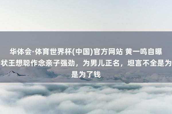 华体会·体育世界杯(中国)官方网站 黄一鸣自曝将告状王想聪作念亲子强劲，为男儿正名，坦言不全是为了钱