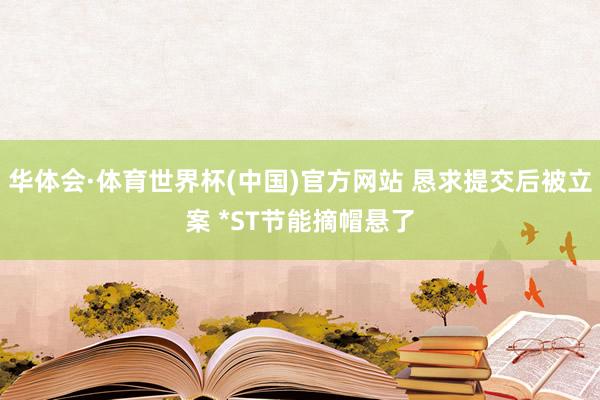 华体会·体育世界杯(中国)官方网站 恳求提交后被立案 *ST节能摘帽悬了