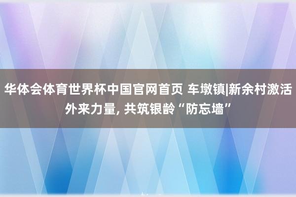 华体会体育世界杯中国官网首页 车墩镇|新余村激活外来力量， 共筑银龄“防忘墙”