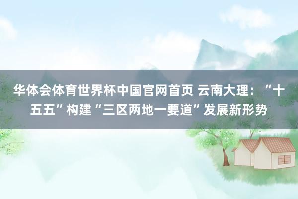华体会体育世界杯中国官网首页 云南大理：“十五五”构建“三区两地一要道”发展新形势