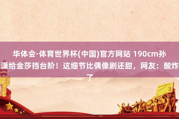 华体会·体育世界杯(中国)官方网站 190cm孙丞潇给金莎挡台阶!这细节比偶像剧还甜,网友:酸炸了