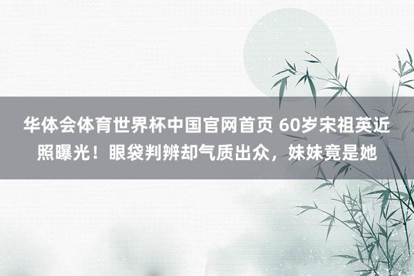 华体会体育世界杯中国官网首页 60岁宋祖英近照曝光！眼袋判辨却气质出众，妹妹竟是她
