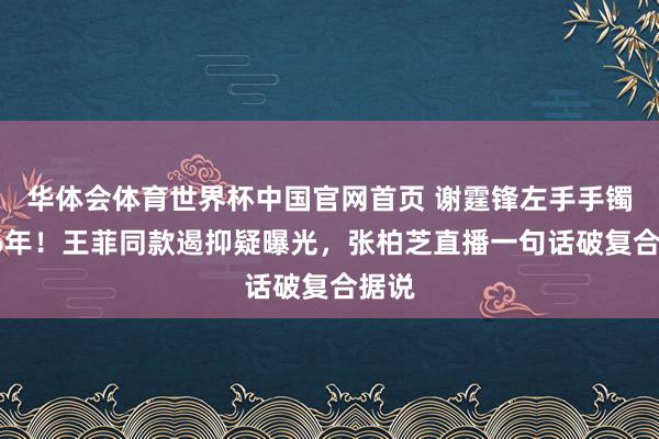 华体会体育世界杯中国官网首页 谢霆锋左手手镯戴26年！王菲同款遏抑疑曝光，张柏芝直播一句话破复合据说