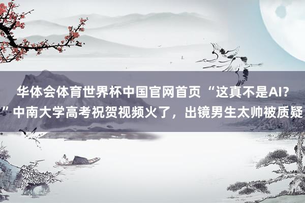 华体会体育世界杯中国官网首页 “这真不是AI？”中南大学高考祝贺视频火了，出镜男生太帅被质疑