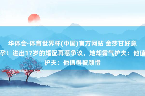 华体会·体育世界杯(中国)官方网站 金莎甘好意思官宣备孕！进出17岁的婚配再惹争议，她却霸气护夫：他值得被顾惜