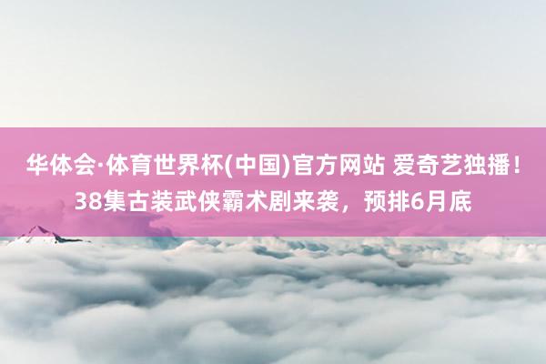 华体会·体育世界杯(中国)官方网站 爱奇艺独播！38集古装武侠霸术剧来袭，预排6月底