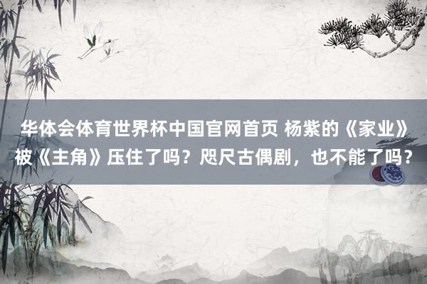 华体会体育世界杯中国官网首页 杨紫的《家业》被《主角》压住了吗？咫尺古偶剧，也不能了吗？