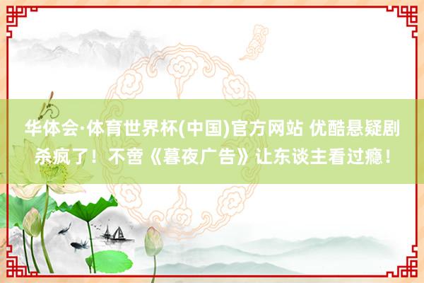华体会·体育世界杯(中国)官方网站 优酷悬疑剧杀疯了！不啻《暮夜广告》让东谈主看过瘾！
