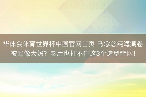 华体会体育世界杯中国官网首页 马念念纯海潮卷被骂像大妈？影后也扛不住这3个造型雷区！