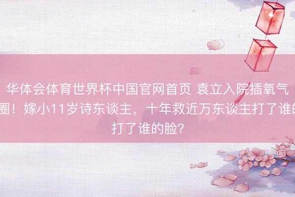 华体会体育世界杯中国官网首页 袁立入院插氧气管退圈！嫁小11岁诗东谈主，十年救近万东谈主打了谁的脸？