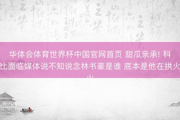 华体会体育世界杯中国官网首页 甜瓜亲承! 科比面临媒体说不知说念林书豪是谁 底本是他在拱火