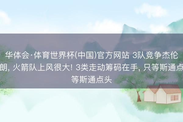 华体会·体育世界杯(中国)官方网站 3队竞争杰伦布朗， 火箭队上风很大! 3类走动筹码在手， 只等斯通点头
