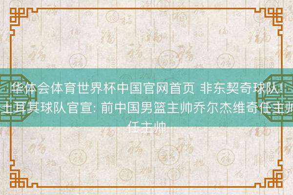 华体会体育世界杯中国官网首页 非东契奇球队! 土耳其球队官宣: 前中国男篮主帅乔尔杰维奇任主帅