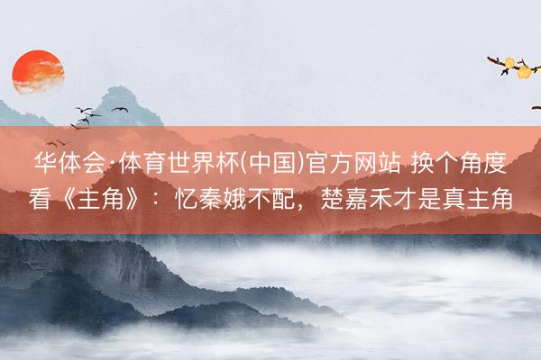 华体会·体育世界杯(中国)官方网站 换个角度看《主角》：忆秦娥不配，楚嘉禾才是真主角
