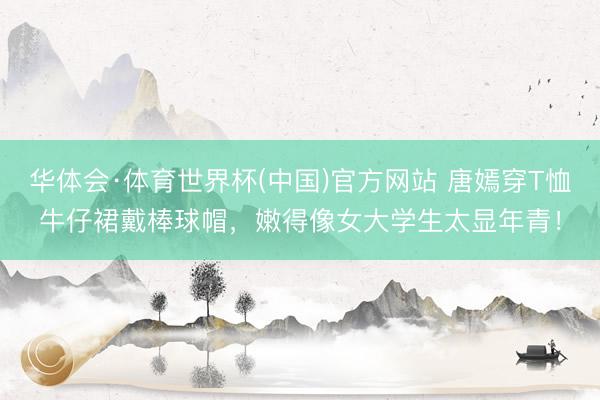 华体会·体育世界杯(中国)官方网站 唐嫣穿T恤牛仔裙戴棒球帽,嫩得像女大学生太显年青!