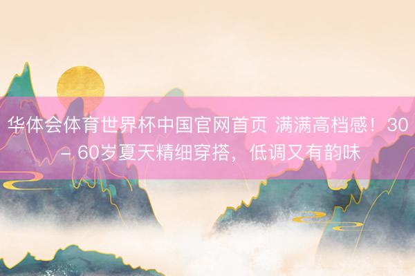 华体会体育世界杯中国官网首页 满满高档感!30 - 60岁夏天精细穿搭,低调又有韵味