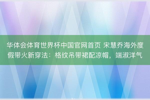 华体会体育世界杯中国官网首页 宋慧乔海外度假带火新穿法：格纹吊带裙配凉帽，端淑洋气