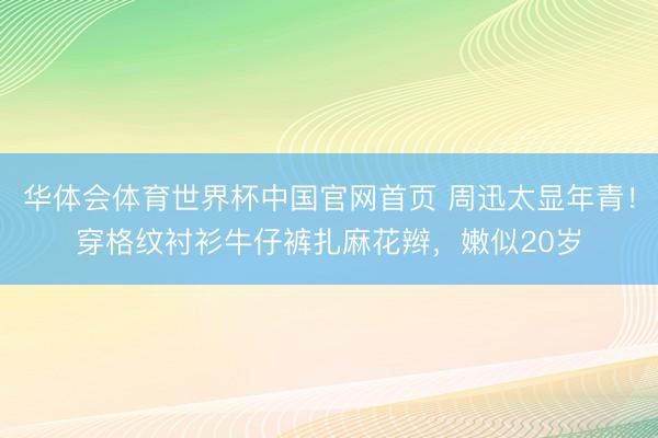 华体会体育世界杯中国官网首页 周迅太显年青!穿格纹衬衫牛仔裤扎麻花辫,嫩似20岁