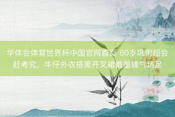 华体会体育世界杯中国官网首页 60岁巩俐超会赶考究，牛仔外衣搭黑开叉裙戴墨镜气场足