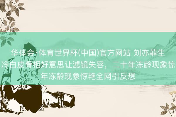 华体会·体育世界杯(中国)官方网站 刘亦菲生图引爆热议！冷白皮骨相好意思让滤镜失容，二十年冻龄现象惊艳全网引反想
