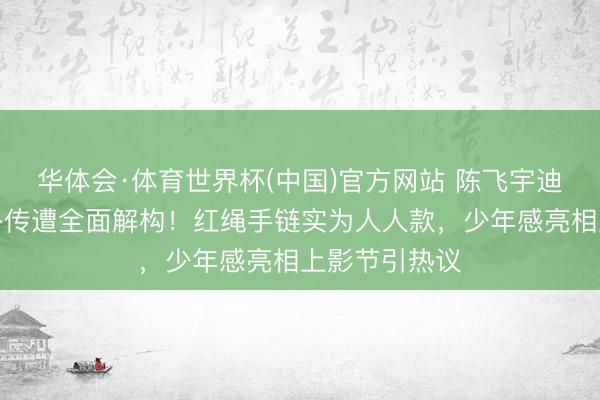 华体会·体育世界杯(中国)官方网站 陈飞宇迪丽热巴同居外传遭全面解构！红绳手链实为人人款，少年感亮相上影节引热议