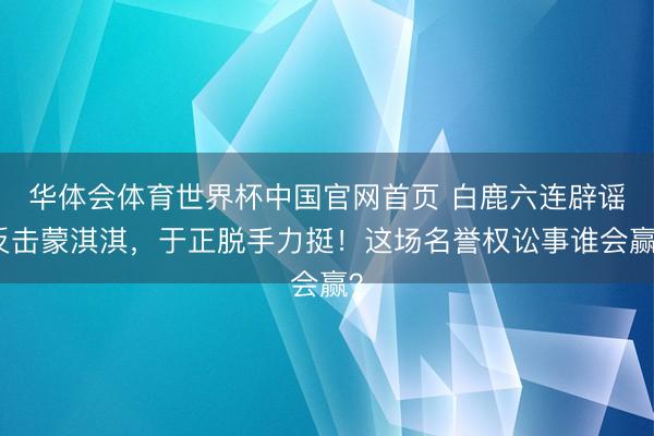 华体会体育世界杯中国官网首页 白鹿六连辟谣反击蒙淇淇，于正脱手力挺！这场名誉权讼事谁会赢？