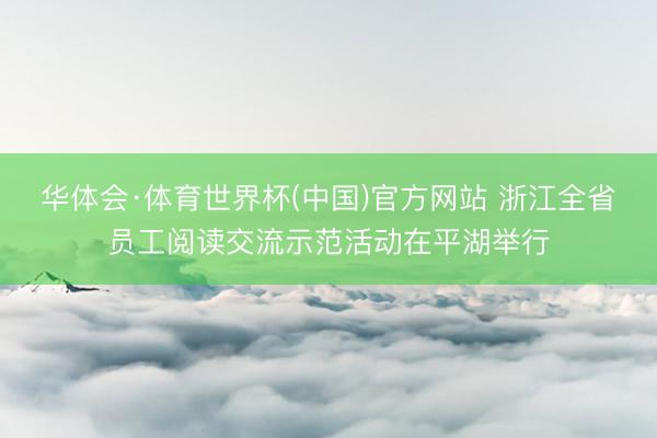 华体会·体育世界杯(中国)官方网站 浙江全省员工阅读交流示范活动在平湖举行