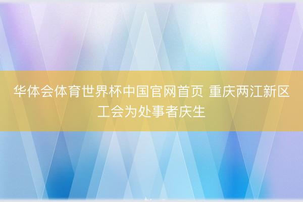 华体会体育世界杯中国官网首页 重庆两江新区工会为处事者庆生