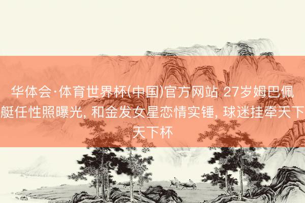 华体会·体育世界杯(中国)官方网站 27岁姆巴佩游艇任性照曝光, 和金发女星恋情实锤, 球迷挂牵天下杯