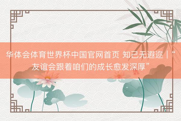 华体会体育世界杯中国官网首页 知己无遐迩｜“友谊会跟着咱们的成长愈发深厚”