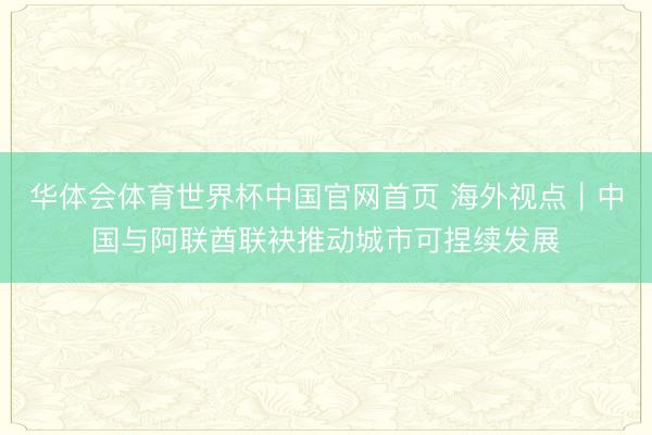 华体会体育世界杯中国官网首页 海外视点｜中国与阿联酋联袂推动城市可捏续发展
